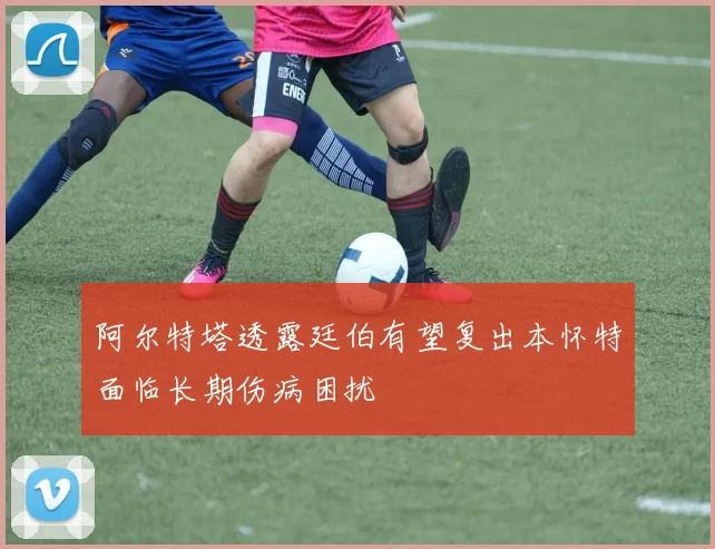 阿尔特塔透露廷伯有望复出本怀特面临长期伤病困扰