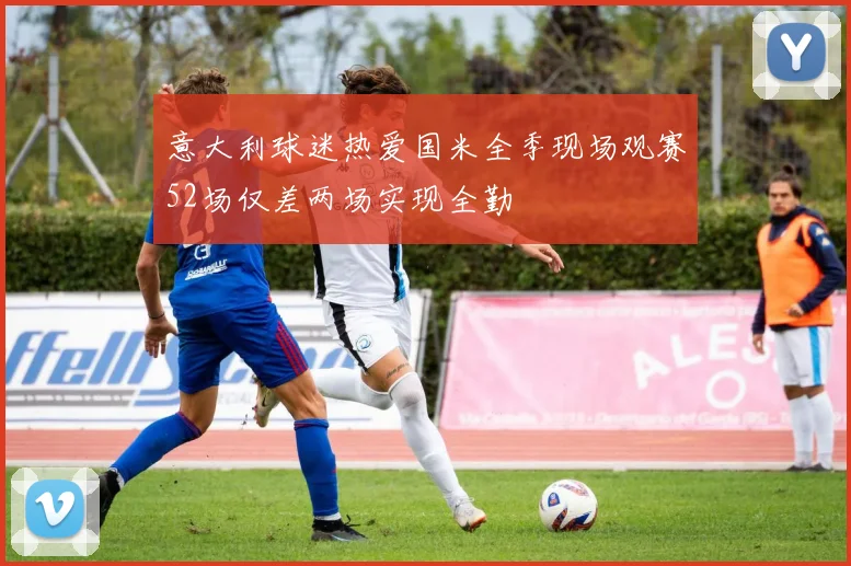 意大利球迷热爱国米全季现场观赛52场仅差两场实现全勤