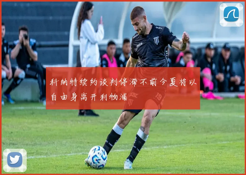 科纳特续约谈判停滞不前今夏将以自由身离开利物浦