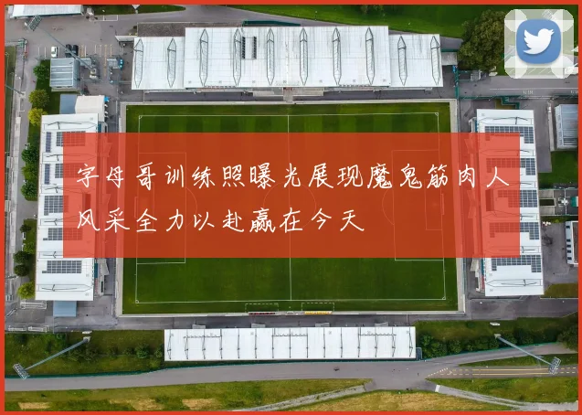 字母哥训练照曝光展现魔鬼筋肉人风采全力以赴赢在今天