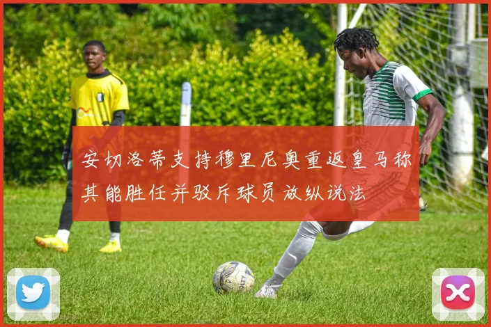 安切洛蒂支持穆里尼奥重返皇马称其能胜任并驳斥球员放纵说法