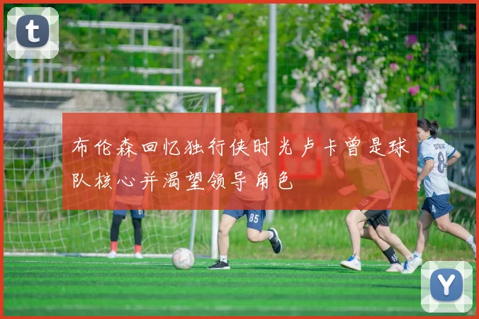 布伦森回忆独行侠时光卢卡曾是球队核心并渴望领导角色