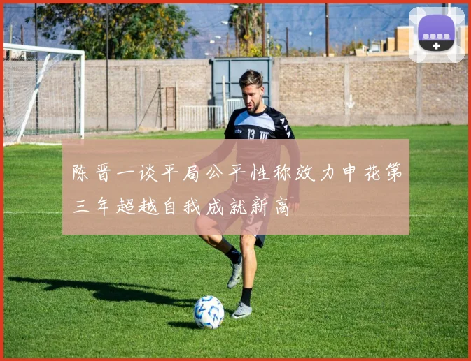 陈晋一谈平局公平性称效力申花第三年超越自我成就新高