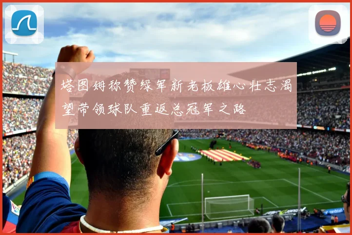塔图姆称赞绿军新老板雄心壮志渴望带领球队重返总冠军之路