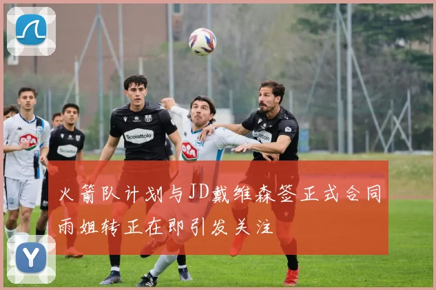 火箭队计划与JD戴维森签正式合同雨姐转正在即引发关注