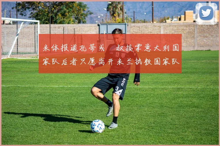 米体报道孔蒂或囧叔接掌意大利国家队后者只愿离开米兰执教国家队或皇马