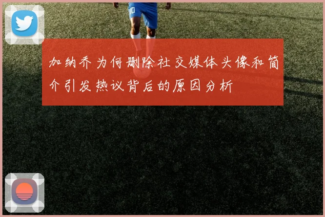 加纳乔为何删除社交媒体头像和简介引发热议背后的原因分析