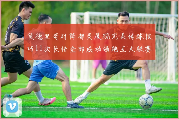 莫德里奇对阵都灵展现完美传球技巧11次长传全部成功领跑五大联赛