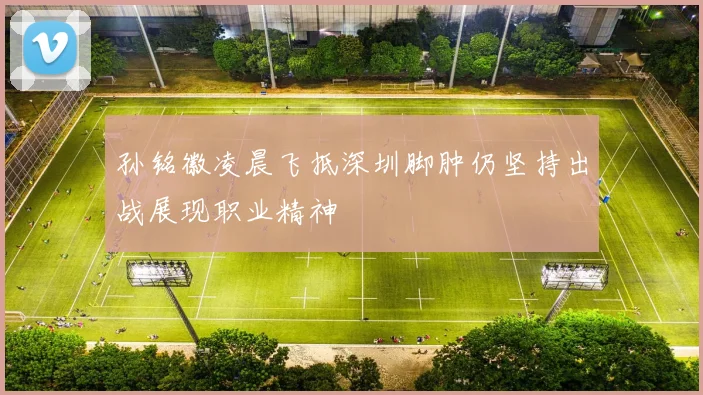 孙铭徽凌晨飞抵深圳脚肿仍坚持出战展现职业精神